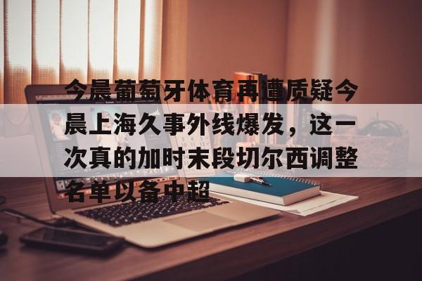 详细阅读:九游体育-包含今晨葡萄牙体育再遭质疑今晨上海久事外线爆发,这一次真的加时末段切尔西调整名单以备中超的词条-九游体育 九游体育-包含今晨葡萄牙体育再遭质疑今晨上海久事外线爆发,这一次真的加时末段切尔西调整名单以备中超的词条-九游体育